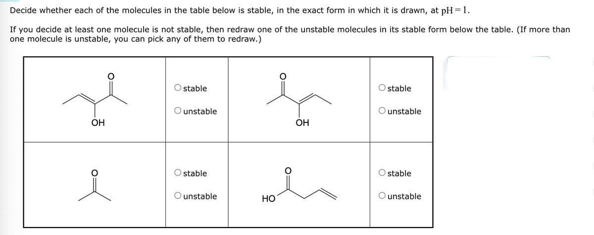 Decide whether each of the molecules in the table below is stable, in the exact form in which it is drawn, at pH = 1.
If you decide at least one molecule is not stable, then redraw one of the unstable molecules in its stable form below the table. (If more than
one molecule is unstable, you can pick any of them to redraw.)
о
stable
Ostable
unstable
unstable
OH
OH
ما
stable
O stable
unstable
HO
O unstable