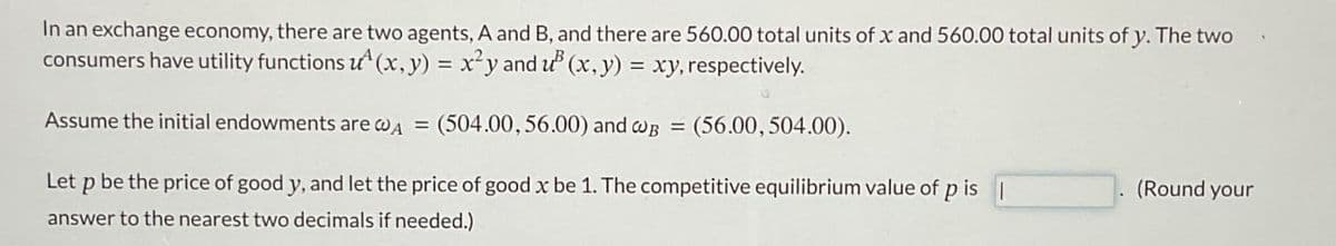 In an exchange economy, there are two agents, A and B, and there are 560.00 total units of x and 560.00 total units of y. The two
consumers have utility functions u(x, y) = x²y and u³ (x, y) = xy, respectively.
Assume the initial endowments are wд = (504.00, 56.00) and wB = (56.00, 504.00).
Let p be the price of good y, and let the price of good x be 1. The competitive equilibrium value of p is
answer to the nearest two decimals if needed.)
(Round your