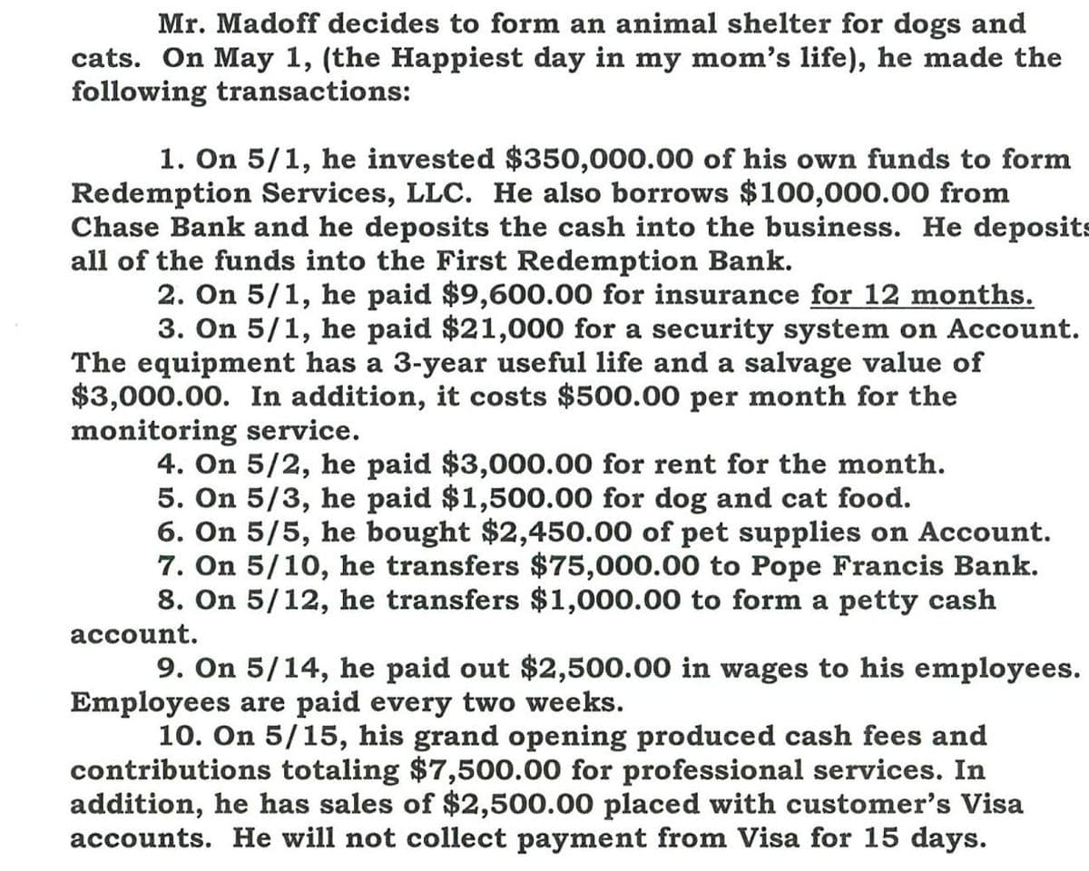 Mr. Madoff decides to form an animal shelter for dogs and
cats. On May 1, (the Happiest day in my mom's life), he made the
following transactions:
1. On 5/1, he invested $350,000.00 of his own funds to form
Redemption Services, LLC. He also borrows $100,000.00 from
Chase Bank and he deposits the cash into the business. He deposits
all of the funds into the First Redemption Bank.
2. On 5/1, he paid $9,600.00 for insurance for 12 months.
3. On 5/1, he paid $21,000 for a security system on Account.
The equipment has a 3-year useful life and a salvage value of
$3,000.00. In addition, it costs $500.00 per month for the
monitoring service.
4. On 5/2, he paid $3,000.00 for rent for the month.
5. On 5/3, he paid $1,500.00 for dog and cat food.
6. On 5/5, he bought $2,450.00 of pet supplies on Account.
7. On 5/10, he transfers $75,000.00 to Pope Francis Bank.
8. On 5/12, he transfers $1,000.00 to form a petty cash
account.
9. On 5/14, he paid out $2,500.00 in wages to his employees.
Employees are paid every two weeks.
10. On 5/15, his grand opening produced cash fees and
contributions totaling $7,500.00 for professional services. In
addition, he has sales of $2,500.00 placed with customer's Visa
accounts. He will not collect payment from Visa for 15 days.