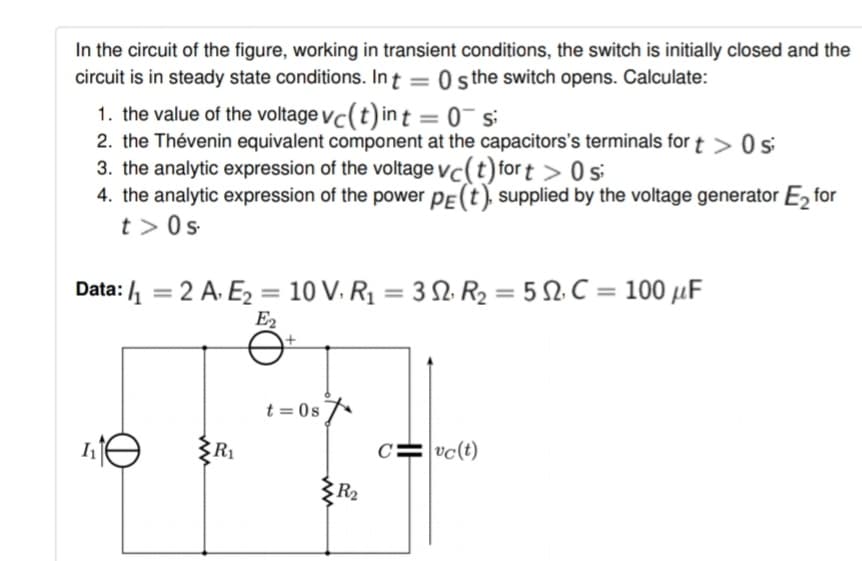 In the circuit of the figure, working in transient conditions, the switch is initially closed and the
circuit is in steady state conditions. Int = 0 sthe switch opens. Calculate:
1. the value of the voltage vc(t) in t = 0¯ si
2. the Thévenin equivalent component at the capacitors's terminals for t > 0 s
3. the analytic expression of the voltage vc(t) for t > 0s
4. the analytic expression of the power PE(t), supplied by the voltage generator E, for
t > 0s
%3D
Data: 4 = 2 A. E2 = 10 V. R1 = 3 N. R2 = 5 2. C = 100 µF
%3D
E2
t = 0s
R1
c=vc(t)
R2
