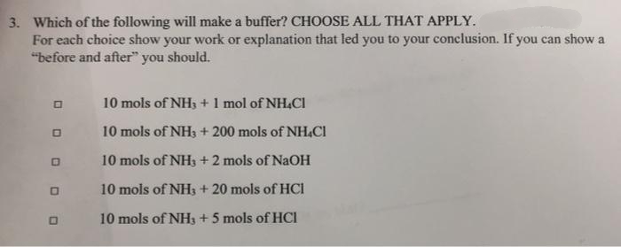 3. Which of the following will make a buffer? CHOOSE ALL THAT APPLY.
For each choice show your work or explanation that led you to your conclusion. If you can show a
"before and after" you should.
10 mols of NH3 + 1 mol of NH,CI
10 mols of NH3 + 200 mols of NH,CI
10 mols of NHs + 2 mols of NaOH
10 mols of NH3 + 20 mols of HCI
10 mols of NH3 +5 mols of HCI
