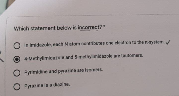 Which statement below is incorrect? *
O In imidazole, each N atom contributes one electron to the n-system./
4-Methylimidazole and 5-methylimidazole are tautomers.
O Pyrimidine and pyrazine are isomers.
O Pyrazine is a diazine.
