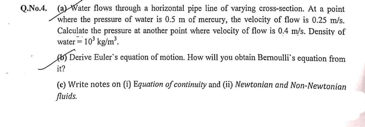 (a) Water flows through a horizontal pipe line of varying cross-section. At a point
where the pressure of water is 0.5 m of mercury, the velocity of flow is 0.25 m/s.
Calculate the pressure at another point where velocity of flow is 0.4 m/s. Density of
water = 10° kg/m³.
Q.No.4.
Derive Euler's equation of motion. How will you obtain Bernoulli's equation from
it?
(c) Write notes on (i) Equation of continuity and (ii) Newtonian and Non-Newtonian
fluids.
