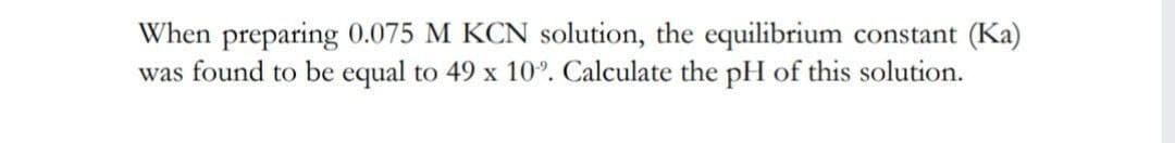 When preparing 0.075 M KCN solution, the equilibrium constant (Ka)
was found to be equal to 49 x 10°. Calculate the pH of this solution.
