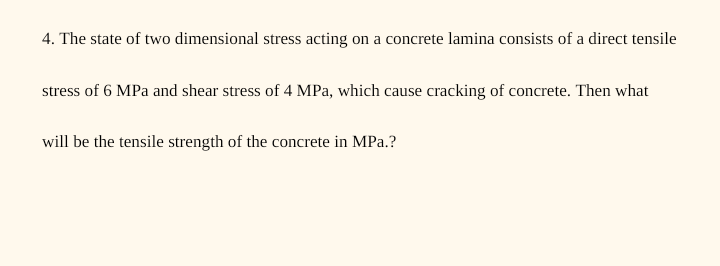 4. The state of two dimensional stress acting on a concrete lamina consists of a direct tensile
stress of 6 MPa and shear stress of 4 MPa, which cause cracking of concrete. Then what
will be the tensile strength of the concrete in MPa.?

