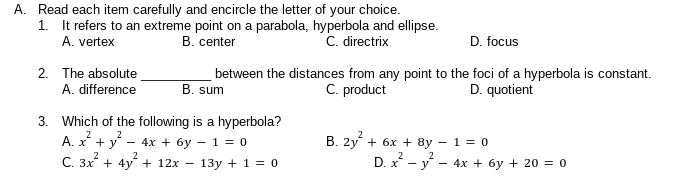A. Read each item carefully and encircle the letter of your choice.
1. It refers to an extreme point on a parabola, hyperbola and ellipse.
B. center
A. vertex
C. directrix
D. focus
2. The absolute
between the distances from any point to the foci of a hyperbola is constant.
B. sum
C. product
A. difference
D. quotient
3. Which of the following is a hyperbola?
A. x + y*
C. 3x + 4y + 12x
2
2
- 4x + 6y - 1 = 0
B. 2y + 6x + 8y – 1 = 0
D. x - y -
2
2
13y + 1 = 0
- 4x + 6y + 20 = 0
