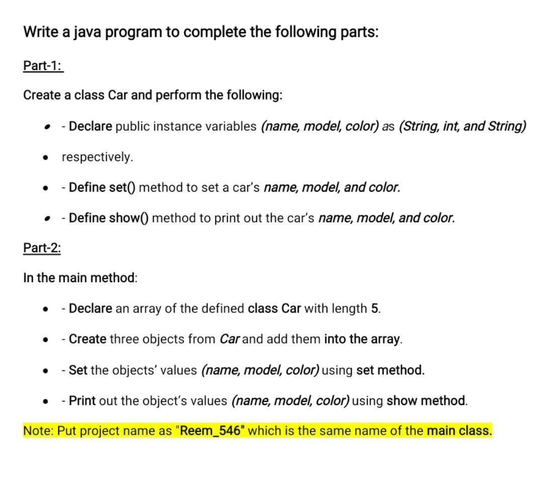 Write a java program to complete the following parts:
Part-1:
Create a class Car and perform the following:
• - Declare public instance variables (name, model, color) as (String, int, and String)
• respectively.
• - Define set() method to set a car's name, model, and color.
- Define show() method to print out the car's name, model, and color.
Part-2:
In the main method:
- Declare an array of the defined class Car with length 5.
- Create three objects from Car and add them into the array.
- Set the objects' values (name, model, color) using set method.
- Print out the object's values (name, model, color) using show method.
Note: Put project name as "Reem_546" which is the same name of the main class.
