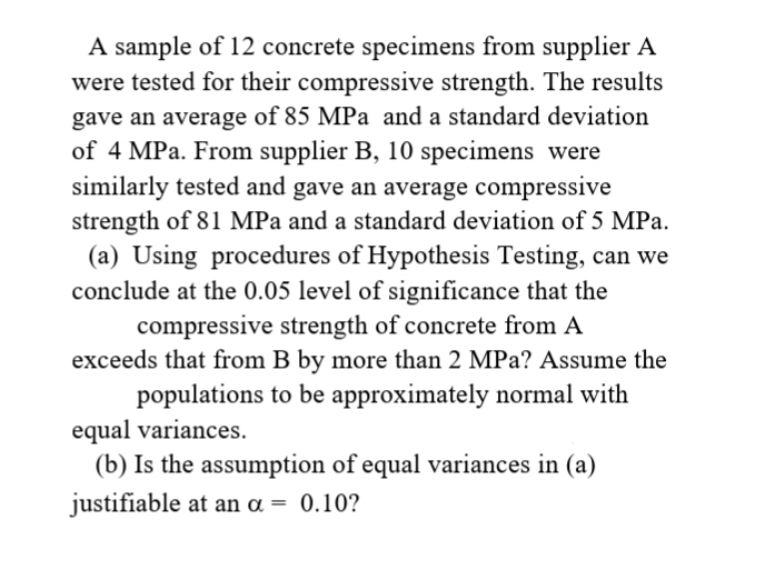 A sample of 12 concrete specimens from supplier A
were tested for their compressive strength. The results
gave an average of 85 MPa and a standard deviation
of 4 MPa. From supplier B, 10 specimens were
similarly tested and gave an average compressive
strength of 81 MPa and a standard deviation of 5 MPa.
(a) Using procedures of Hypothesis Testing, can we
conclude at the 0.05 level of significance that the
compressive strength of concrete from A
exceeds that from B by more than 2 MPa? Assume the
populations to be approximately normal with
equal variances.
(b) Is the assumption of equal variances in (a)
justifiable at an a = 0.10?