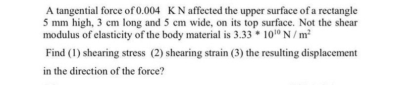 A tangential force of 0.004 KN affected the upper surface of a rectangle
5 mm high, 3 cm long and 5 cm wide, on its top surface. Not the shear
modulus of elasticity of the body material is 3.33 * 1010 N / m²
Find (1) shearing stress (2) shearing strain (3) the resulting displacement
in the direction of the force?

