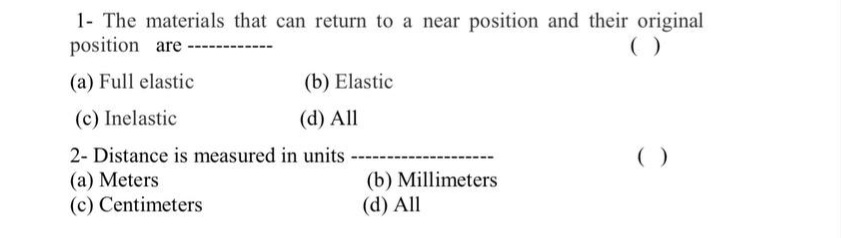1- The materials that can return to a near position and their original
position are
(a) Full elastic
(b) Elastic
(c) Inelastic
(d) All
2- Distance is measured in units
( )
(a) Meters
(c) Centimeters
(b) Millimeters
(d) All
