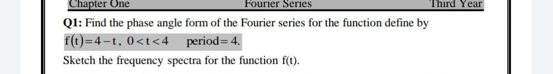 Chapter One
Fourier Series
Third Year
Q1: Find the phase angle form of the Fourier series for the function define by
f(t)=4-t, 0<t<4
period= 4.
Sketch the frequency spectra for the function f(t).
