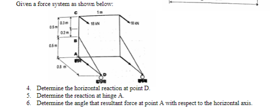 Given a force system as shown below:
0.3m
05m
18 AN
18 AN
02m
0.5m
4. Determine the horizontal reaction at point D.
5. Determine the reaction at hinge A.
6. Detemine the angle that resultant force at point A with respect to the horizontal axis.
