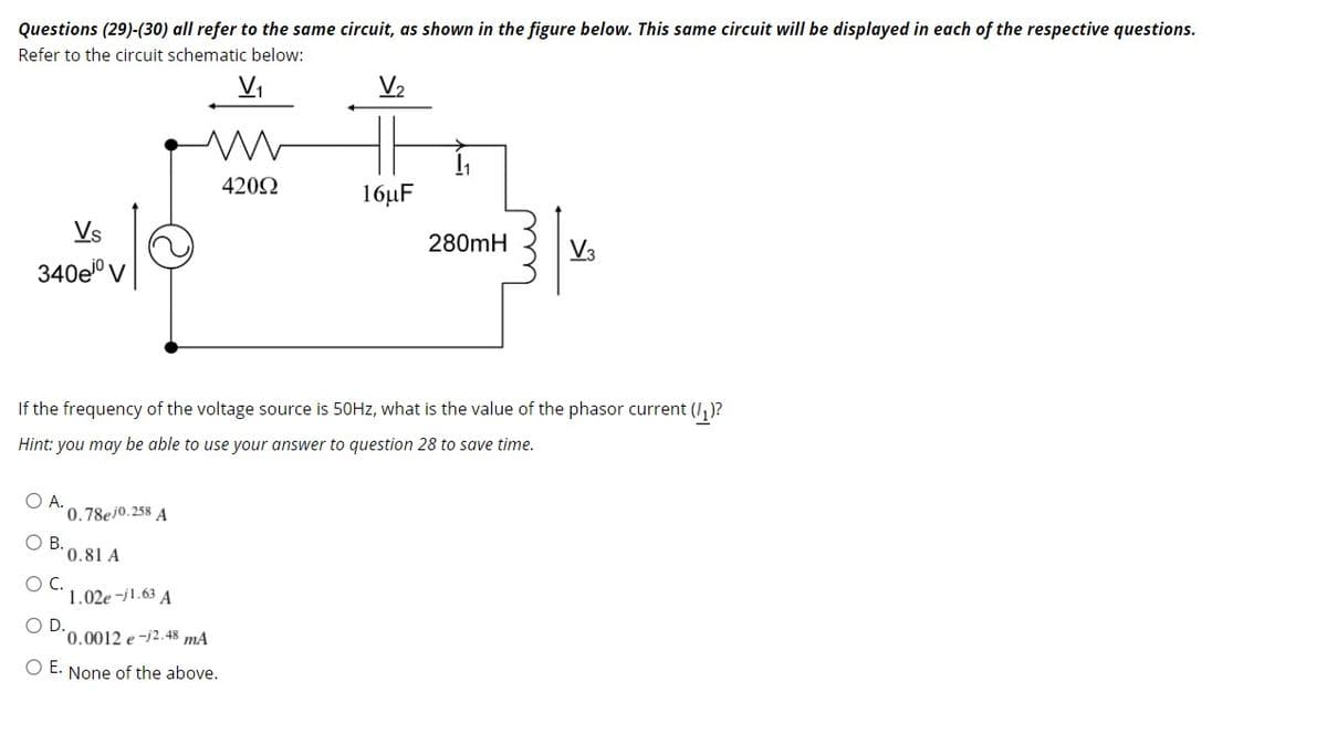 Questions (29)-(30) all refer to the same circuit, as shown in the figure below. This same circuit will be displayed in each of the respective questions.
Refer to the circuit schematic below:
Vi
V2
4202
16µF
Vs
280mH
V3
340eº V
If the frequency of the voltage source is 50HZ, what is the value of the phasor current (I,)?
Hint: you may be able to use your answer to question 28 to save time.
O A.
0.78ej0.258 A
В.
0.81 A
OC.
1.02e -j1.63 A
OD.
'0.0012 e-2.48 mA
O E. None of the above.
