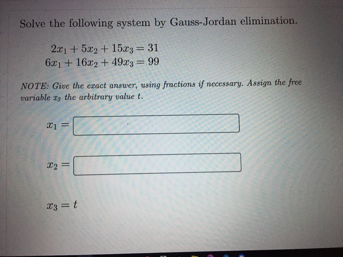 Solve the following system by Gauss-Jordan elimination.
2.x1 + 5x2 + 15x3= 31
6x1 + 16x2 + 49x3 99
%3D
NOTE: Give the exact answer, using fractions if necessary. Assign the free
variable xs the arbitrary value t.
X1
%3D
X2 =
%3D
x3 = t
