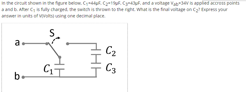In the circuit shown in the figure below, C1=44µF, C2=19µF, C3=43µF, and a voltage Vab=34V is applied accross points
a and b. After C1 is fully charged, the switch is thrown to the right. What is the final voltage on C2? Express your
answer in units of V(Volts) using one decimal place.
S
a
C2
C3
be
