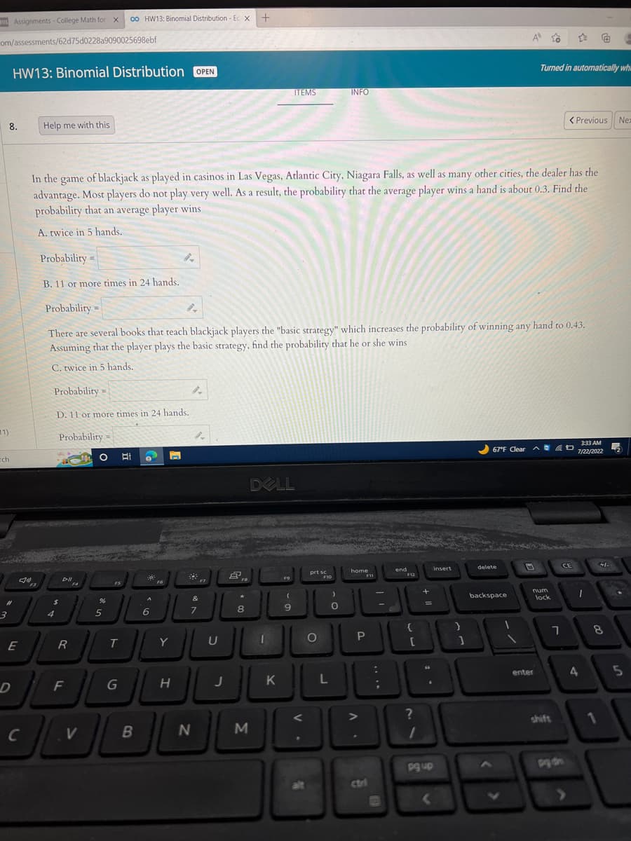 Assignments - College Math for X co HW13: Binomial Distribution-Ec x +
om/assessments/62d75d0228a9090025698ebf
1)
ch
3
HW13: Binomial Distribution OPEN
8.
E
D
C
Help me with this
F3
$
Probability=
D. 11 or more times in 24 hands.
Probability=
DII
In the game of blackjack as played in casinos in Las Vegas, Atlantic City, Niagara Falls, as well as many other cities, the dealer has the
advantage. Most players do not play very well. As a result, the probability that the average player wins a hand is about 0.3. Find the
probability that an average player wins
A. twice in 5 hands.
R
F
Probability =
B. 11 or more times in 24 hands.
Probability=
There are several books that teach blackjack players the "basic strategy" which increases the probability of winning any hand to 0.43.
Assuming that the player plays the basic strategy, find the probability that he or she wins
C. twice in 5 hands.
F4
=
V
O
%
5
FS
T
G
18
B
6
F6
n
Y
9-
H
#
&
7
LU
U
N
J
Å
FB
8
M
DELL
I
K
ITEMS
F9
(
9
prt sc
%
O
INFO
F10
0
home
F11
P
L
L
30
:
;
end
$12
F12
+
=
?
1
{
30
[
Insert
B
pg up
}
]
delete
A
backspace
67°F Clear D
1
1
Turned in automatically whe
7
num
enter
< Previous
lock
☆
CE
7
4
3:33 AM
7/22/2022
1
8
1
+/-
Nex
52
*
5