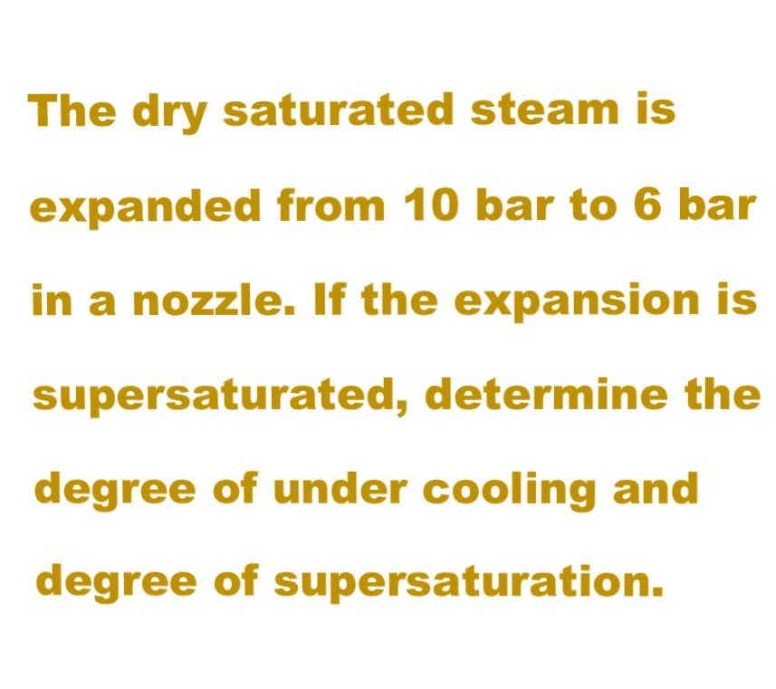 The dry saturated steam is
expanded from 10 bar to 6 bar
in a nozzle. If the expansion is
supersaturated, determine the
degree of under cooling and
degree of supersaturation.
