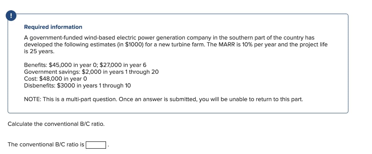 !
Required information
A government-funded wind-based electric power generation company in the southern part of the country has
developed the following estimates (in $1000) for a new turbine farm. The MARR is 10% per year and the project life
is 25 years.
Benefits: $45,000 in year 0; $27,000 in year 6
Government savings: $2,000 in years 1 through 20
Cost: $48,000 in year O
Disbenefits: $3000 in years 1 through 10
NOTE: This is a multi-part question. Once an answer is submitted, you will be unable to return to this part.
Calculate the conventional B/C ratio.
The conventional B/C ratio is