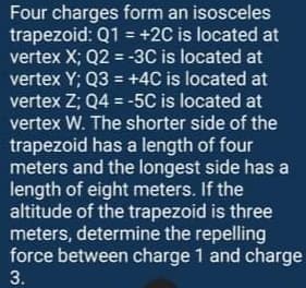 Four charges form an isosceles
trapezoid: Q1 = +2C is located at
vertex X; Q2 = -3C is located at
vertex Y; Q3 = +4C is located at
vertex Z; Q4 = -5C is located at
vertex W. The shorter side of the
trapezoid has a length of four
meters and the longest side has a
length of eight meters. If the
altitude of the trapezoid is three
meters, determine the repelling
force between charge 1 and charge
3.
