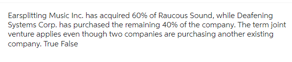 Earsplitting Music Inc. has acquired 60% of Raucous Sound, while Deafening
Systems Corp. has purchased the remaining 40% of the company. The term joint
venture applies even though two companies are purchasing another existing
company. True False