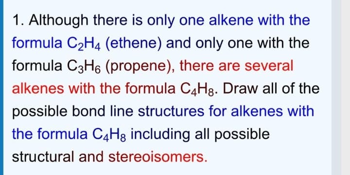 1. Although there is only one alkene with the
formula C2H4 (ethene) and only one with the
formula C3H6 (propene), there are several
alkenes with the formula C4H8. Draw all of the
possible bond line structures for alkenes with
the formula C4H3 including all possible
structural and stereoisomers.
