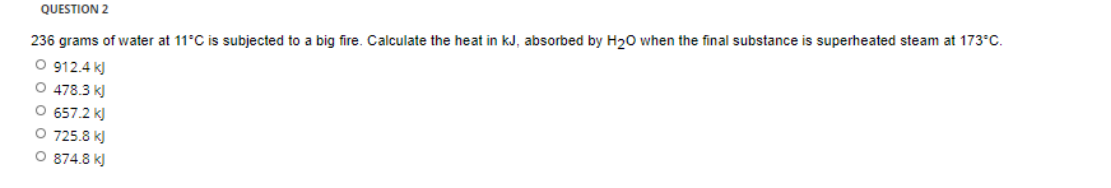 QUESTION 2
236 grams of water at 11°C is subjected to a big fire. Calculate the heat in kJ, absorbed by H20 when the final substance is superheated steam at 173°C.
O 912.4 k)
O 478.3 k)
O 657.2 k)
O 725.8 k)
O 874.8 k)
