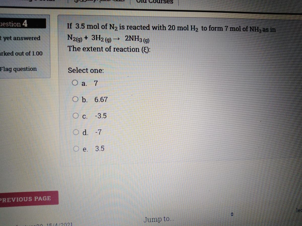 ses
iestion 4
If 3.5 mol of N2 is reacted with 20 mol H2 to form 7 mol of NH3 as in
N2g) + 3H2 (g) → 2NH3 (g)
The extent of reaction (E):
t yet answered
rked out of 100
Flag question
Select one:
O a. 7
O b. 6.67
O c. -3.5
O d. -7
e.
3.5
PREVIOUS PAGE
lec
Jump to...
20 15/4/2021
