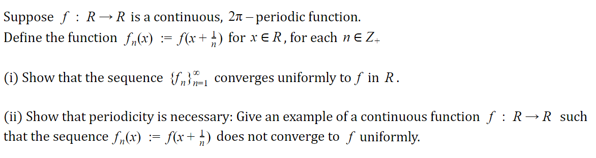 Suppose f : R →
R is a continuous, 2n – periodic function.
Define the function f,(x) := f(x + 1) for x E R, for each n E Z-
(i) Show that the sequence {f,}=1 converges uniformly to f in R.
(ii) Show that periodicity is necessary: Give an example of a continuous function ƒ : R→R such
that the sequence f,(x) := f(x+-) does not converge to f uniformly.
