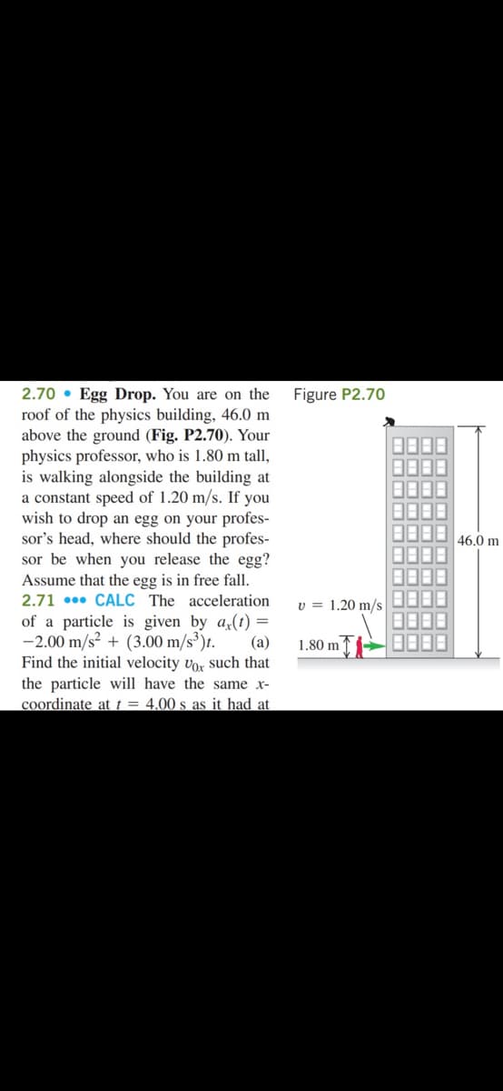 2.70 • Egg Drop. You are on the
roof of the physics building, 46.0 m
above the ground (Fig. P2.70). Your
physics professor, who is 1.80 m tall,
is walking alongside the building at
a constant speed of 1.20 m/s. If you
wish to drop an egg on your profes-
sor's head, where should the profes-
sor be when you release the egg?
Figure P2.70
46,0 m
Assume that the egg is in free fall.
2.71 •• CALC The acceleration
v = 1.20 m/s
of a particle is given by a(t) =
-2.00 m/s² + (3.00 m/s³)t.
(a)
1,80 m '
Find the initial velocity vor such that
the particle will have the same x-
coordinate at t = 4.00 s as it had at
