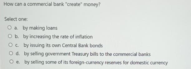 How can a commercial bank "create" money?
Select one:
O a. by making loans
O b. by increasing the rate of inflation
O c. by issuing its own Central Bank bonds
O d. by selling government Treasury bills to the commercial banks
O e. by selling some of its foreign-currency reserves for domestic currency

