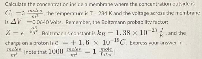 Calculate the concentration inside a membrane where the concentration outside is
C₁ =3
moles
7
the temperature is T = 284 K and the voltage across the membrane
is AV = 0.0640 Volts. Remember, the Boltzmann probability factor:
m3
ΔΕ
Ze BT, Boltzmann's constant is kB 1.38 x 10-23, and the
J
10-19 C. Express your answer in
charge on a proton ise = +1.6 x
moles
m³
= 1
[note that 1000 moles
m³
1
mole
Liter
;]