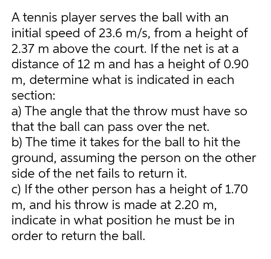 A tennis player serves the ball with an
initial speed of 23.6 m/s, from a height of
2.37 m above the court. If the net is at a
distance of 12 m and has a height of 0.90
m, determine what is indicated in each
section:
a) The angle that the throw must have so
that the ball can pass over the net.
b) The time it takes for the ball to hit the
ground, assuming the person on the other
side of the net fails to return it.
c) If the other person has a height of 1.70
m, and his throw is made at 2.20 m,
indicate in what position he must be in
order to return the ball.