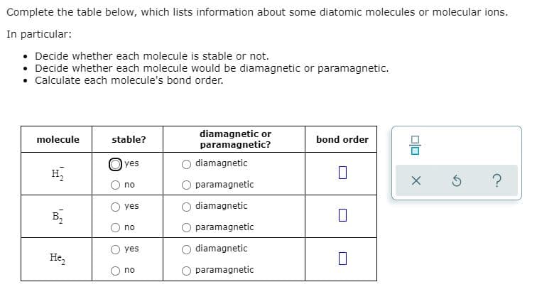 Complete the table below, which lists information about some diatomic molecules or molecular ions.
In particular:
• Decide whether each molecule is stable or not.
• Decide whether each molecule would be diamagnetic or paramagnetic.
• Calculate each molecule's bond order.
diamagnetic or
paramagnetic?
molecule
stable?
bond order
Oyes
diamagnetic
H,
no
paramagnetic
yes
diamagnetic
B,
no
paramagnetic
yes
diamagnetic
He,
no
paramagnetic
