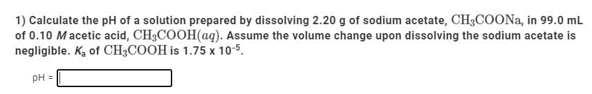 1) Calculate the pH of a solution prepared by dissolving 2.20 g of sodium acetate, CH3COONA, in 99.0 mL
of 0.10 Macetic acid, CH3COOH(aq). Assume the volume change upon dissolving the sodium acetate is
negligible. Ką of CH3COOH is 1.75 x 10-5.
pH =
