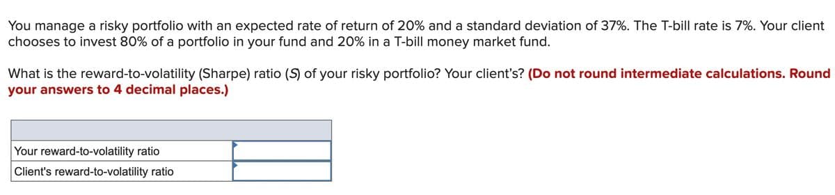 You manage a risky portfolio with an expected rate of return of 20% and a standard deviation of 37%. The T-bill rate is 7%. Your client
chooses to invest 80% of a portfolio in your fund and 20% in a T-bill money market fund.
What is the reward-to-volatility (Sharpe) ratio (S) of your risky portfolio? Your client's? (Do not round intermediate calculations. Round
your answers to 4 decimal places.)
Your reward-to-volatility ratio
Client's reward-to-volatility ratio
