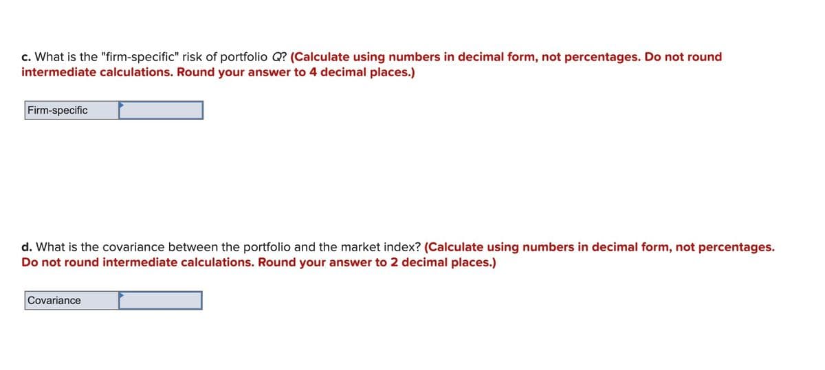 c. What is the "firm-specific" risk of portfolio Q? (Calculate using numbers in decimal form, not percentages. Do not round
intermediate calculations. Round your answer to 4 decimal places.)
Firm-specific
d. What is the covariance between the portfolio and the market index? (Calculate using numbers in decimal form, not percentages.
Do not round intermediate calculations. Round your answer to 2 decimal places.)
Covariance
