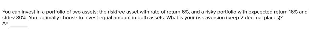 You can invest in a portfolio of two assets: the riskfree asset with rate of return 6%, and a risky portfolio with expcected return 16% and
stdev 30%. You optimally choose to invest equal amount in both assets. What is your risk aversion (keep 2 decimal places)?
A=

