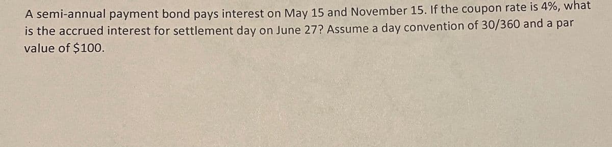 A semi-annual payment bond pays interest on May 15 and November 15. If the coupon rate is 4%, what
is the accrued interest for settlement day on June 27? Assume a day convention of 30/360 and a par
value of $100.
