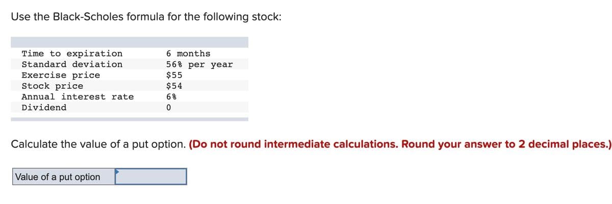 Use the Black-Scholes formula for the following stock:
Time to expiration
6 months
Standard deviation
56% per year
$55
Exercise price
Stock price
$54
Annual interest rate
6%
Dividend
Calculate the value of a put option. (Do not round intermediate calculations. Round your answer to 2 decimal places.)
Value of a put option

