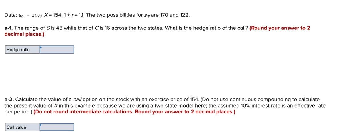 Data: So
140; X= 154; 1+r= 1.1. The two possibilities for sr are 170 and 122.
a-1. The range of S is 48 while that of Cis 16 across the two states. What is the hedge ratio of the call? (Round your answer to 2
decimal places.)
Hedge ratio
a-2. Calculate the value of a call option on the stock with an exercise price of 154. (Do not use continuous compounding to calculate
the present value of X in this example because we are using a two-state model here; the assumed 10% interest rate is an effective rate
per period.) (Do not round intermediate calculations. Round your answer to 2 decimal places.)
Call value
