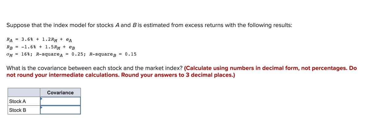 Suppose that the index model for stocks A and B is estimated from excess returns with the following results:
RA
= 3.6% + 1.2RM + eA
RB
= -1.6% + 1.5RM + eB
OM = 16%; R-squarea = 0.25; R-square;
= 0.15
What is the covariance between each stock and the market index? (Calculate using numbers in decimal form, not percentages. Do
not round your intermediate calculations. Round your answers to 3 decimal places.)
Covariance
Stock A
Stock B
