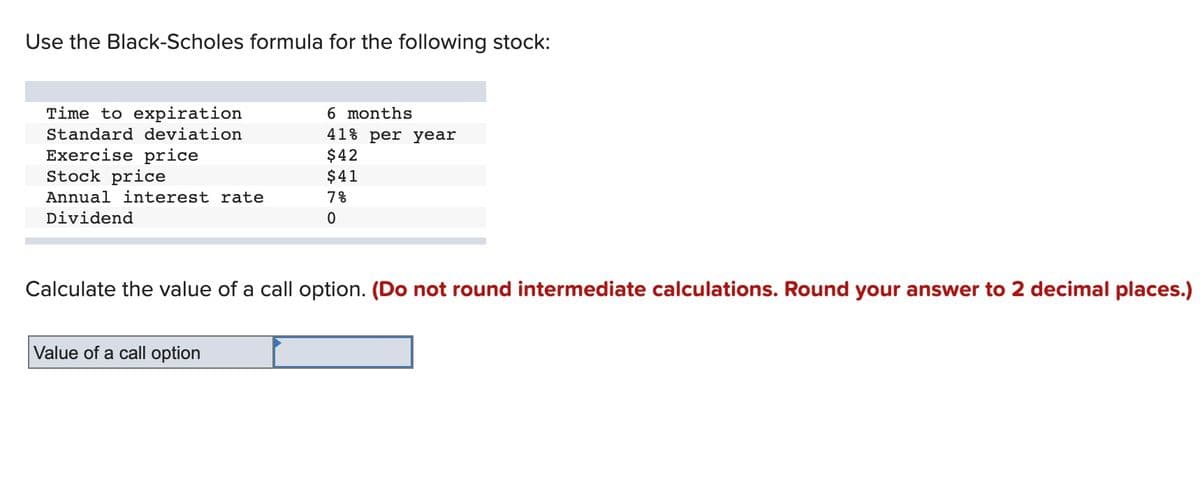 Use the Black-Scholes formula for the following stock:
Time to expiration
6 months
Standard deviation
Exercise price
Stock price
41% per year
$42
$41
Annual interest rate
7%
Dividend
Calculate the value of a call option. (Do not round intermediate calculations. Round your answer to 2 decimal places.)
Value of a call option
