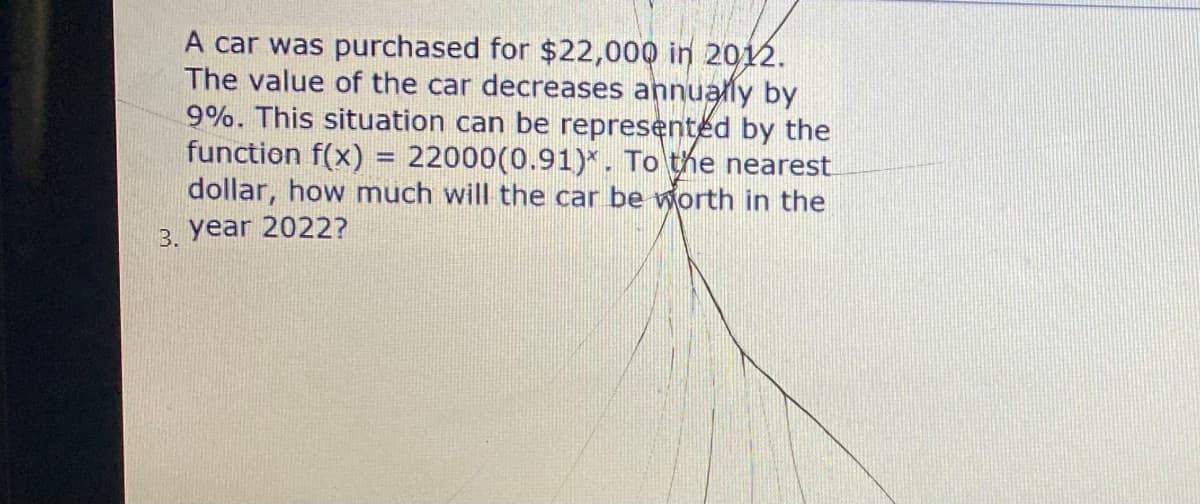 A car was purchased for $22,000 in 2012.
The value of the car decreases annually by
9%. This situation can be represented by the
function f(x) = 22000(0.91)*. To the nearest
dollar, how much will the car be worth in the
3. year 2022?
