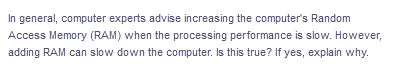 In general, computer experts advise increasing the computer's Random
Access Memory (RAM) when the processing performance is slow. However,
adding RAM can slow down the computer. Is this true? If yes, explain why.
