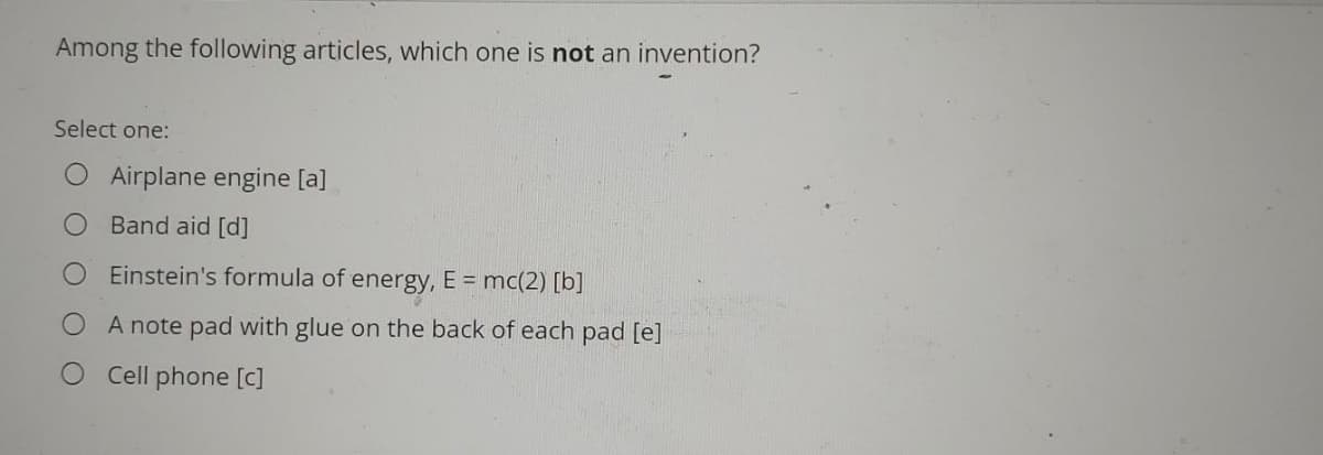 Among the following articles, which one is not an invention?
Select one:
O Airplane engine [a]
Band aid [d]
Einstein's formula of energy, E = mc(2) [b]
A note pad with glue on the back of each pad [e]
Cell phone [c]