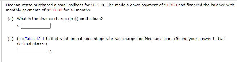 Meghan Pease purchased a small sailboat for $8,350. She made a down payment of $1,300 and financed the balance with
monthly payments of $239.38 for 36 months.
(a) What is the finance charge (in $) on the loan?
$
(b) Use Table 13-1 to find what annual percentage rate was charged on Meghan's loan. (Round your answer to two
decimal places.)
%