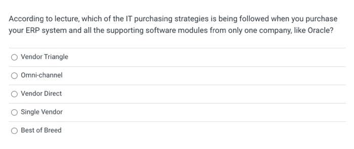 According to lecture, which of the IT purchasing strategies is being followed when you purchase
your ERP system and all the supporting software modules from only one company, like Oracle?
Vendor Triangle
Omni-channel
Vendor Direct
Single Vendor
Best of Breed
