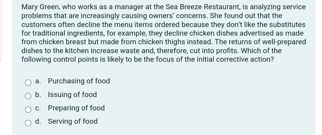 Mary Green, who works as a manager at the Sea Breeze Restaurant, is analyzing service
problems that are increasingly causing owners' concerns. She found out that the
customers often decline the menu items ordered because they don't like the substitutes
for traditional ingredients, for example, they decline chicken dishes advertised as made
from chicken breast but made from chicken thighs instead. The returns of well-prepared
dishes to the kitchen increase waste and, therefore, cut into profits. Which of the
following control points is likely to be the focus of the initial corrective action?
a. Purchasing of food
b. Issuing of food
c. Preparing of food
d. Serving of food