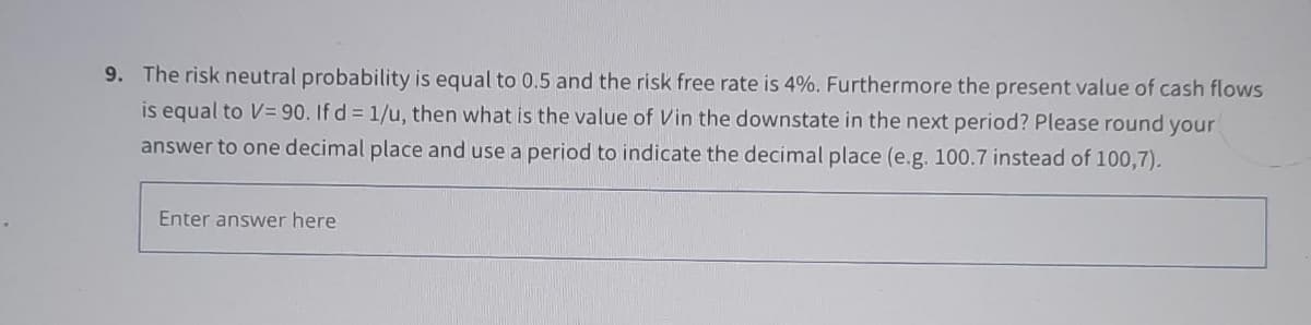 9. The risk neutral probability is equal to 0.5 and the risk free rate is 4%. Furthermore the present value of cash flows
is equal to V=90. If d = 1/u, then what is the value of Vin the downstate in the next period? Please round your
answer to one decimal place and use a period to indicate the decimal place (e.g. 100.7 instead of 100,7).
Enter answer here