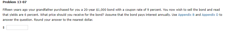 Problem 13-07
Fifteen years ago your grandfather purchased for you a 20-year $1,000 bond with a coupon rate of 9 percent. You now wish to sell the bond and read
that yields are 6 percent. What price should you receive for the bond? Assume that the bond pays interest annually. Use Appendix B and Appendix D to
answer the question. Round your answer to the nearest dollar.
$